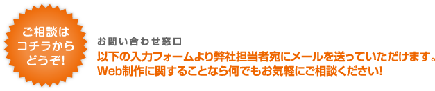 ご相談はコチラからどうぞ！以下の入力フォームより弊社担当者宛にメールを送っていただけます。Web制作に関することなら何でもお気軽にご相談ください！